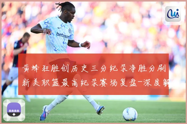 黄蜂狂胜创历史三分纪录净胜分刷新美职篮最高纪录赛场复盘-深度解析
