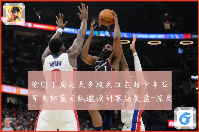 徐昕下周赴美多校关注包括今年亚军美职篮五队邀试训赛场复盘-深度解析