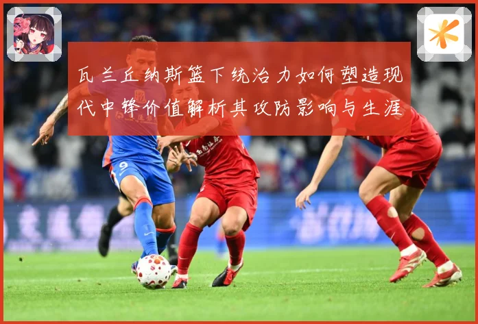 瓦兰丘纳斯篮下统治力如何塑造现代中锋价值解析其攻防影响与生涯成长轨迹-深度解析