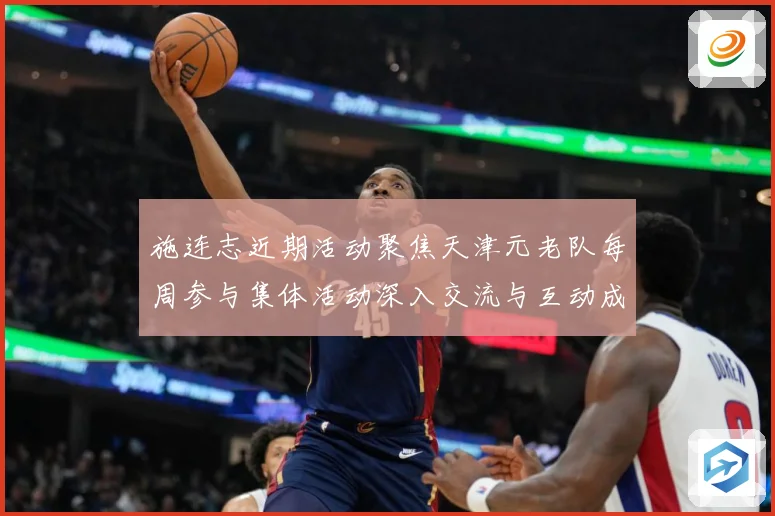 施连志近期活动聚焦天津元老队每周参与集体活动深入交流与互动成长观察-深度解析