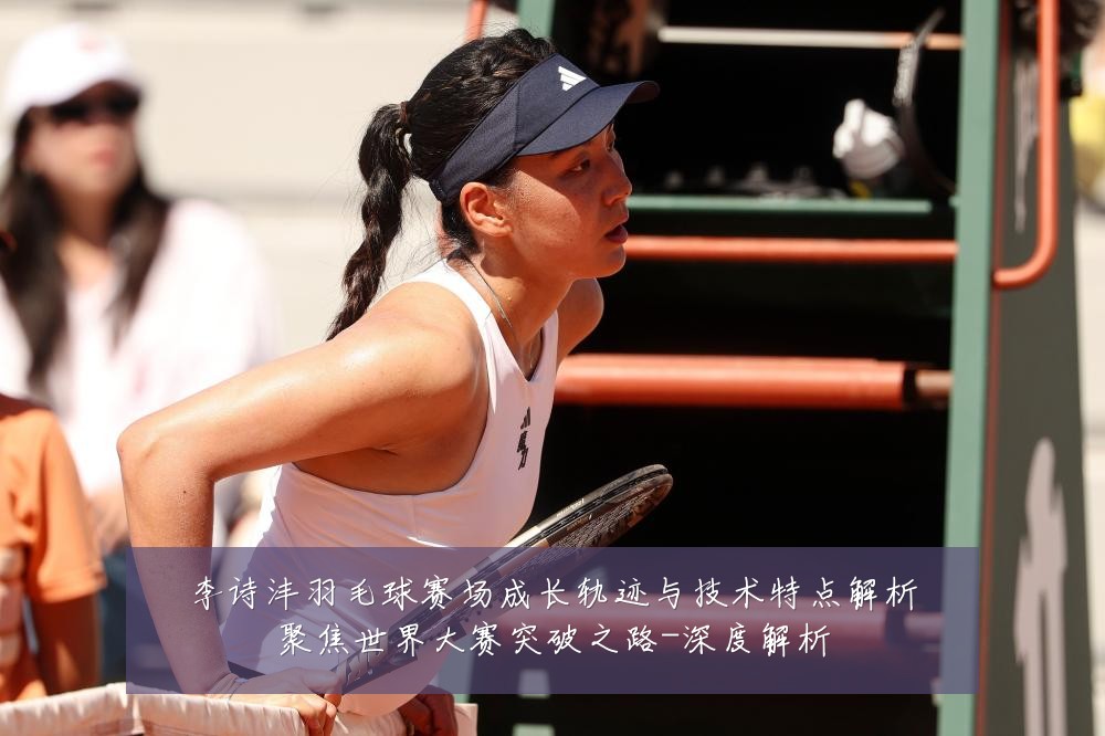 李诗沣羽毛球赛场成长轨迹与技术特点解析聚焦世界大赛突破之路-深度解析