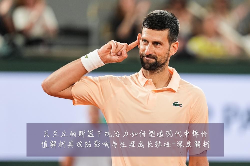 瓦兰丘纳斯篮下统治力如何塑造现代中锋价值解析其攻防影响与生涯成长轨迹-深度解析