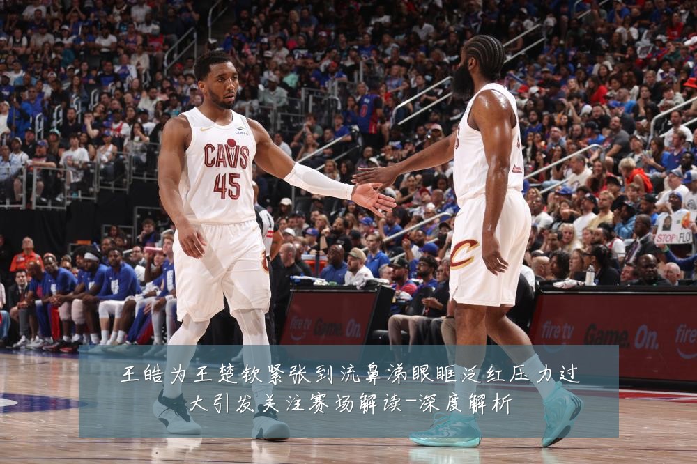 王皓为王楚钦紧张到流鼻涕眼眶泛红压力过大引发关注赛场解读-深度解析